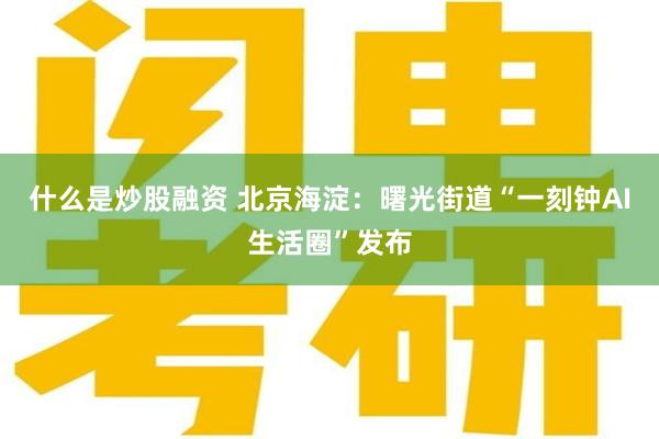 什么是炒股融资 北京海淀：曙光街道“一刻钟AI生活圈”发布