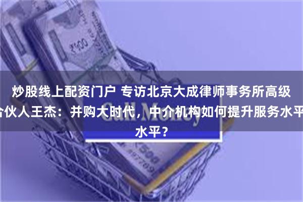 炒股线上配资门户 专访北京大成律师事务所高级合伙人王杰：并购大时代，中介机构如何提升服务水平？