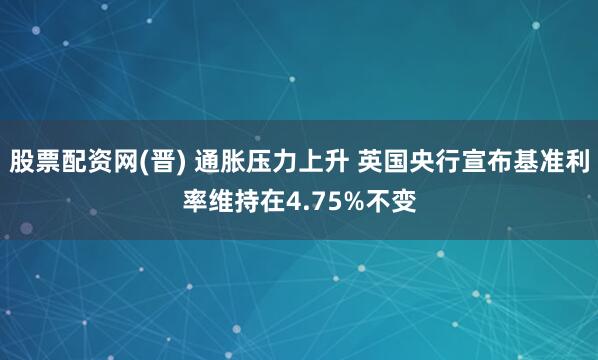 股票配资网(晋) 通胀压力上升 英国央行宣布基准利率维持在4.75%不变