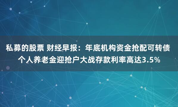 私募的股票 财经早报：年底机构资金抢配可转债 个人养老金迎抢户大战存款利率高达3.5%