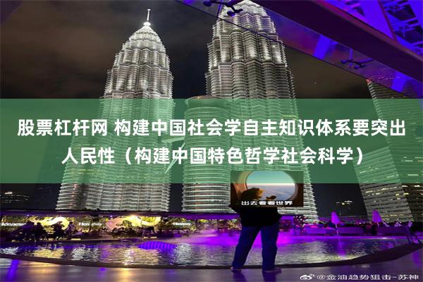 股票杠杆网 构建中国社会学自主知识体系要突出人民性（构建中国特色哲学社会科学）