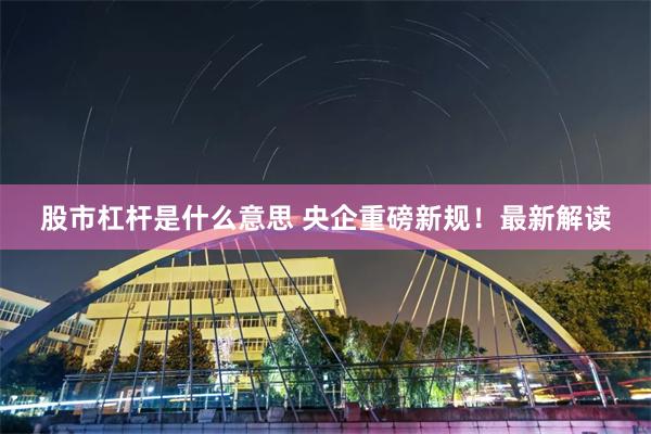 股市杠杆是什么意思 央企重磅新规！最新解读