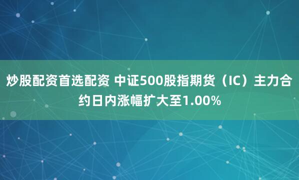 炒股配资首选配资 中证500股指期货（IC）主力合约日内涨幅扩大至1.00%