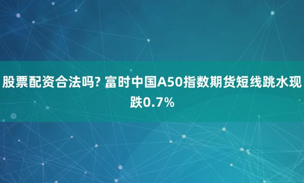 股票配资合法吗? 富时中国A50指数期货短线跳水现跌0.7%