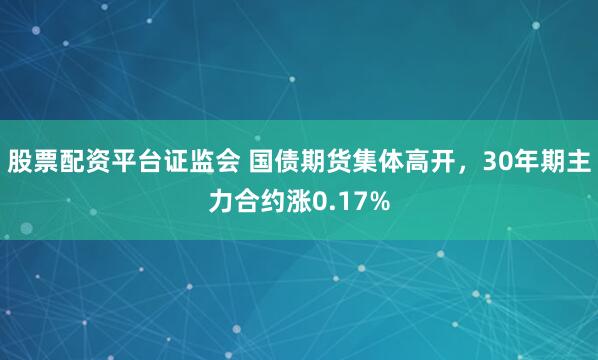 股票配资平台证监会 国债期货集体高开，30年期主力合约涨0.17%