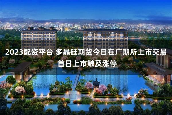 2023配资平台 多晶硅期货今日在广期所上市交易 首日上市触及涨停