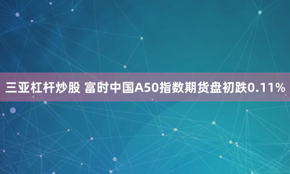 三亚杠杆炒股 富时中国A50指数期货盘初跌0.11%