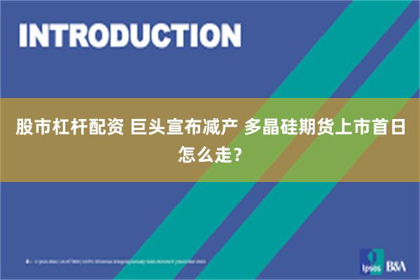 股市杠杆配资 巨头宣布减产 多晶硅期货上市首日怎么走？