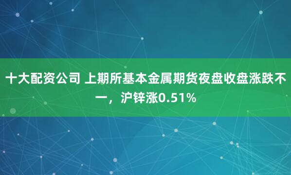 十大配资公司 上期所基本金属期货夜盘收盘涨跌不一，沪锌涨0.51%