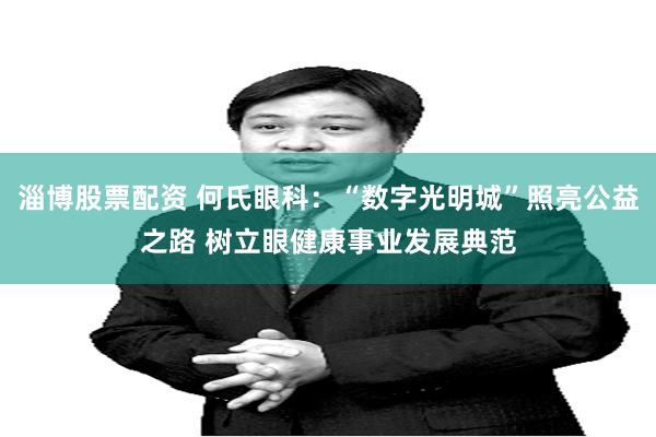 淄博股票配资 何氏眼科：“数字光明城”照亮公益之路 树立眼健康事业发展典范