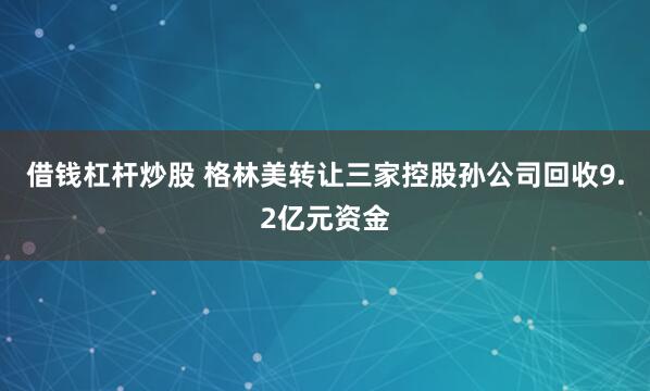 借钱杠杆炒股 格林美转让三家控股孙公司回收9.2亿元资金