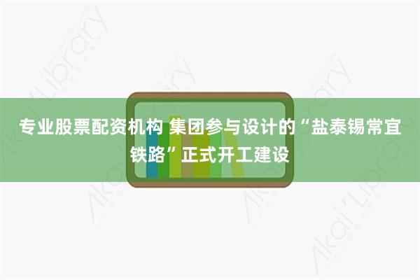 专业股票配资机构 集团参与设计的“盐泰锡常宜铁路”正式开工建设