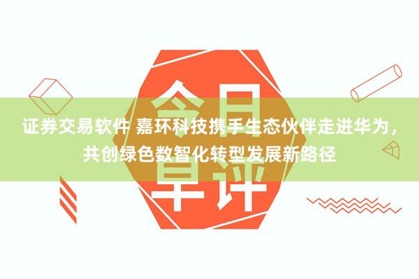 证券交易软件 嘉环科技携手生态伙伴走进华为，共创绿色数智化转型发展新路径