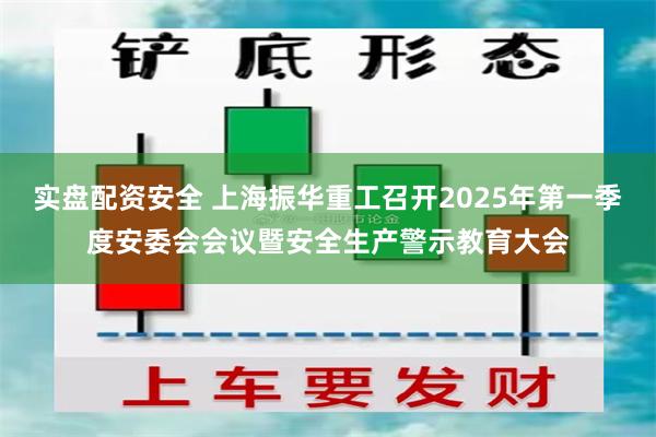 实盘配资安全 上海振华重工召开2025年第一季度安委会会议暨安全生产警示教育大会