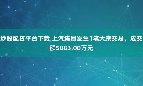 炒股配资平台下载 上汽集团发生1笔大宗交易，成交额5883.00万元