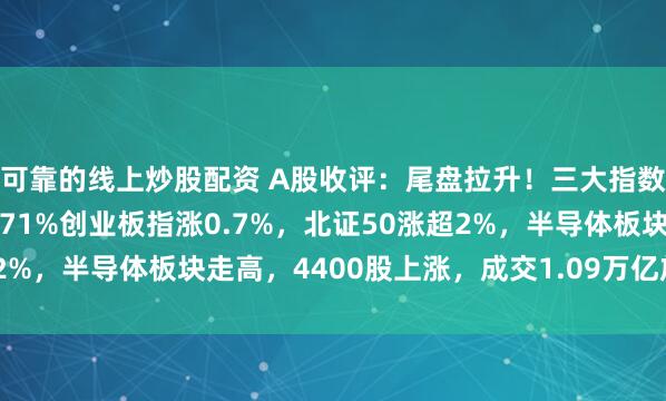 可靠的线上炒股配资 A股收评：尾盘拉升！三大指数集体上涨，沪指涨0.71%创业板指涨0.7%，北证50涨超2%，半导体板块走高，4400股上涨，成交1.09万亿放量179亿