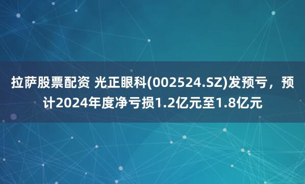 拉萨股票配资 光正眼科(002524.SZ)发预亏，预计2024年度净亏损1.2亿元至1.8亿元