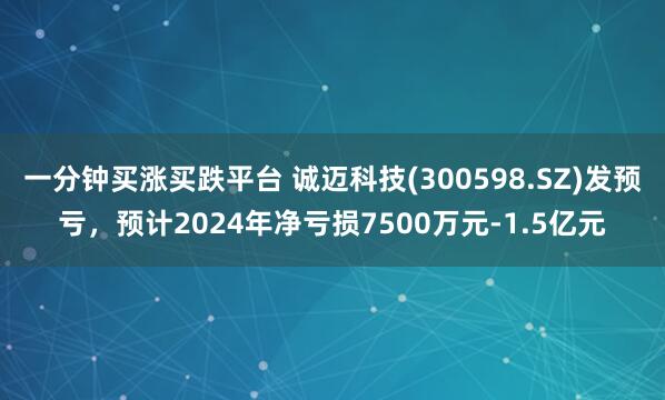 一分钟买涨买跌平台 诚迈科技(300598.SZ)发预亏，预计2024年净亏损7500万元-1.5亿元