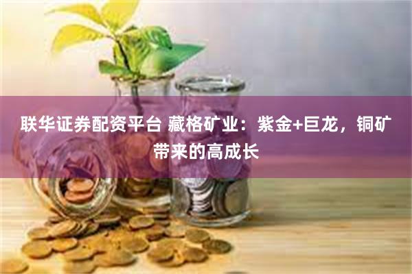 联华证券配资平台 藏格矿业：紫金+巨龙，铜矿带来的高成长