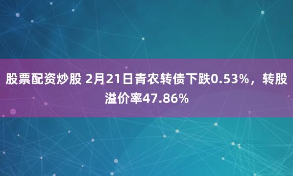 股票配资炒股 2月21日青农转债下跌0.53%，转股溢价率47.86%