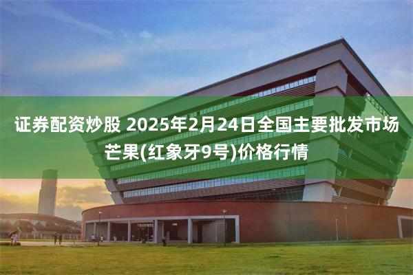 证券配资炒股 2025年2月24日全国主要批发市场芒果(红象牙9号)价格行情