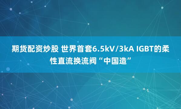 期货配资炒股 世界首套6.5kV/3kA IGBT的柔性直流换流阀“中国造”