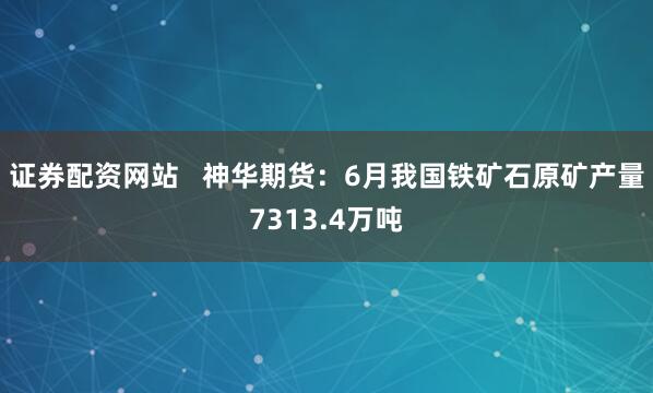 证券配资网站   神华期货：6月我国铁矿石原矿产量7313.4万吨