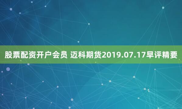 股票配资开户会员 迈科期货2019.07.17早评精要