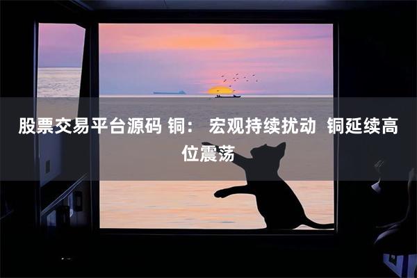 股票交易平台源码 铜： 宏观持续扰动  铜延续高位震荡