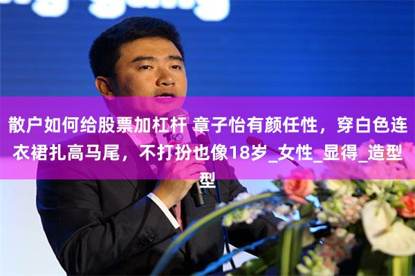 散户如何给股票加杠杆 章子怡有颜任性，穿白色连衣裙扎高马尾，不打扮也像18岁_女性_显得_造型