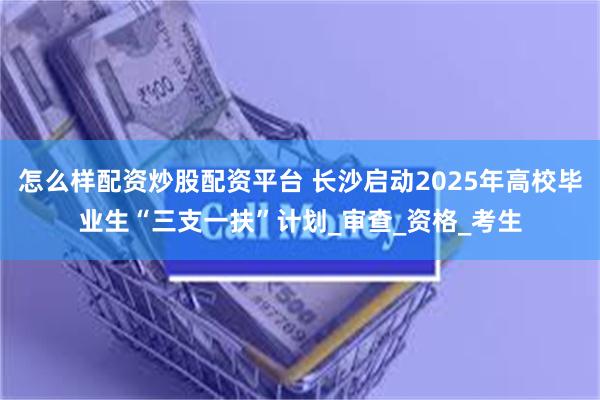 怎么样配资炒股配资平台 长沙启动2025年高校毕业生“三支一扶”计划_审查_资格_考生