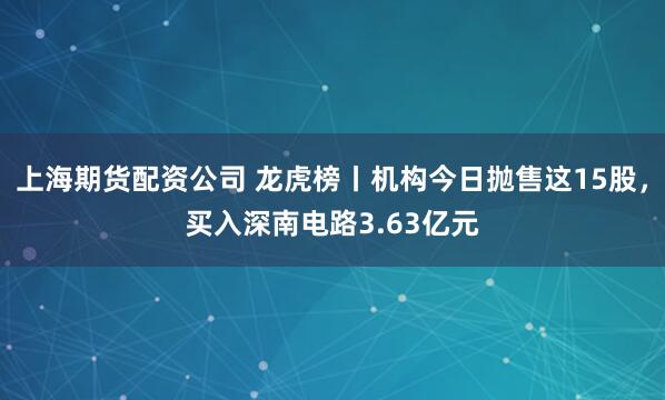 上海期货配资公司 龙虎榜丨机构今日抛售这15股，买入深南电路3.63亿元