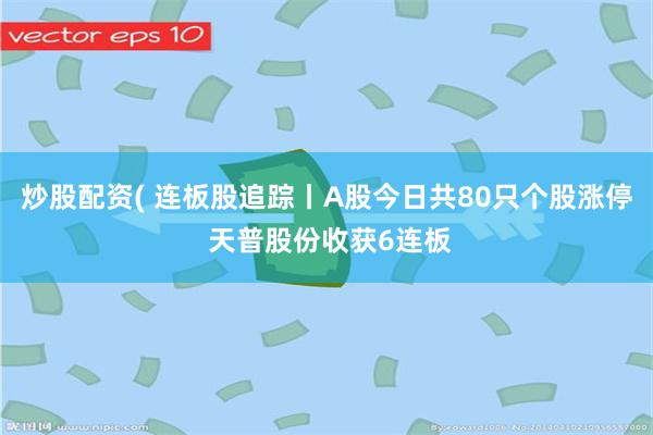 炒股配资( 连板股追踪丨A股今日共80只个股涨停 天普股份收获6连板