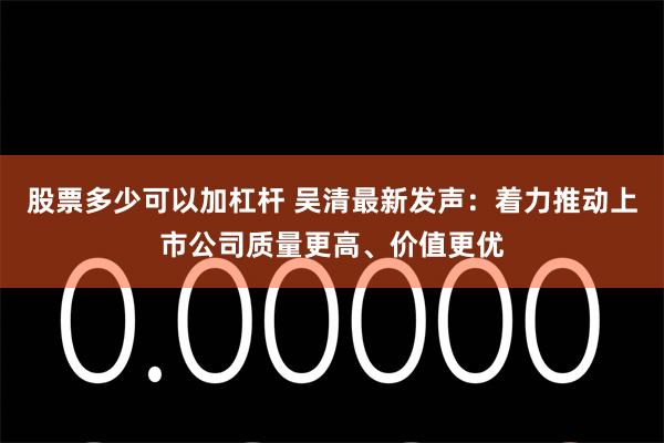 股票多少可以加杠杆 吴清最新发声：着力推动上市公司质量更高、价值更优