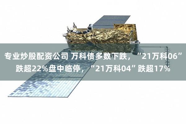 专业炒股配资公司 万科债多数下跌，“21万科06”跌超22%盘中临停，“21万科04”跌超17%