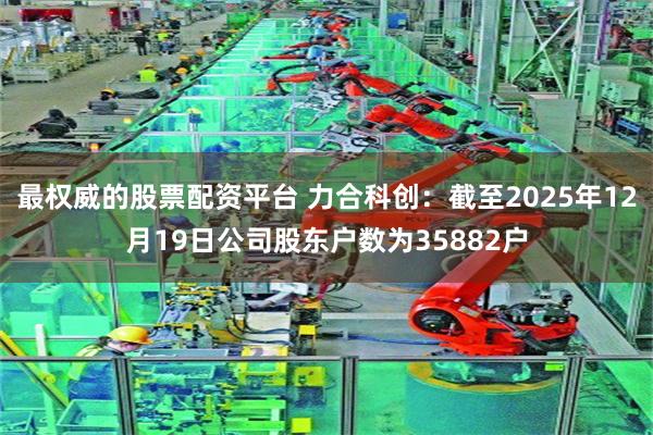 最权威的股票配资平台 力合科创：截至2025年12月19日公司股东户数为35882户
